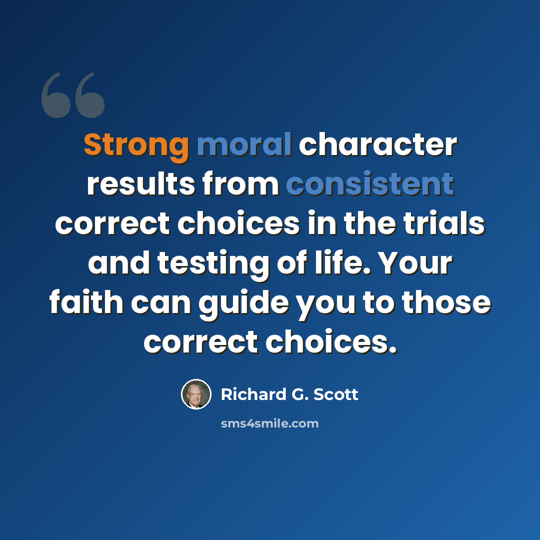 “Strong moral character results from consistent correct choices in the trials and testing of life. Your faith can guide you to those correct choices.” quote by Richard G. Scott