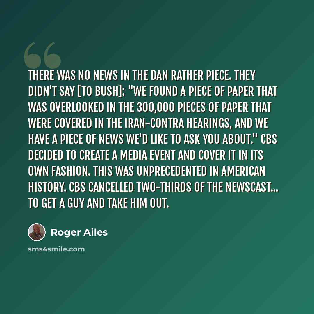 “There was no news in the Dan Rather piece. They didn't say [to Bush]: "We found a piece of paper that was overlooked in the 300,000 pieces of paper that were covered in the Iran-Contra hearings, and we have a piece of news we'd like to ask you about." CBS decided to create a media event and cover…” quote by Roger Ailes
