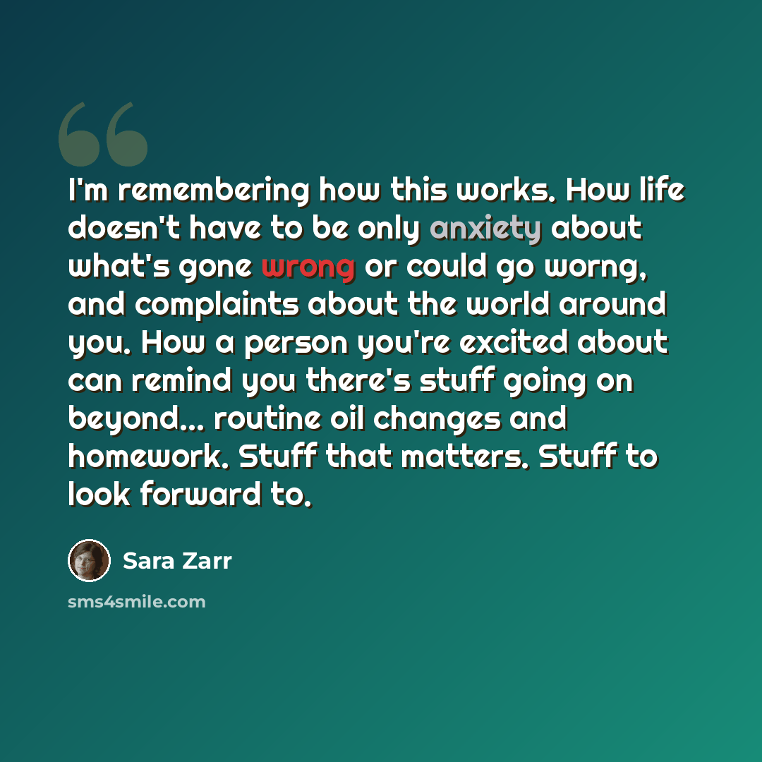 “I'm remembering how this works. How life doesn't have to be only anxiety about what's gone wrong or could go worng, and complaints about the world around you. How a person you're excited about can remind you there's stuff going on beyond... routine oil changes and homework. Stuff that matters…” quote by Sara Zarr
