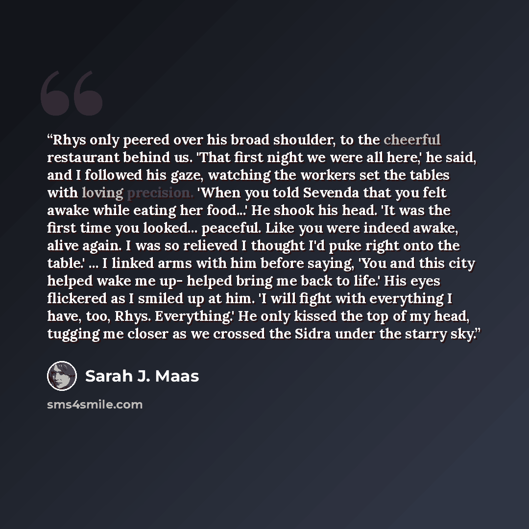 “Rhys only peered over his broad shoulder, to the cheerful restaurant behind us. 'That first night we were all here,' he said, and I followed his gaze, watching the workers set the tables with loving precision. 'When you told Sevenda that you felt awake while eating her food...' He shook his head…” quote by Sarah J. Maas