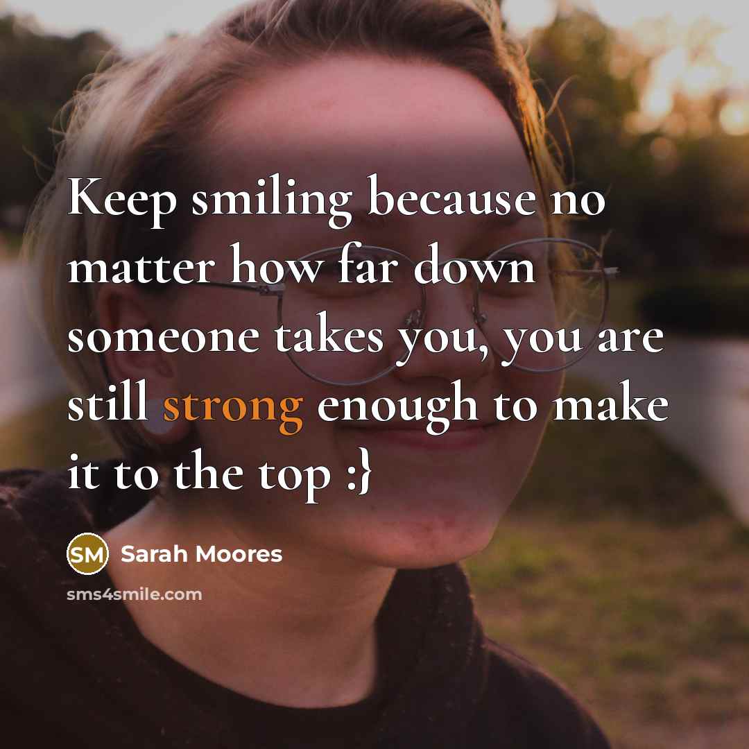 “Keep smiling because no matter how far down someone takes you, you are still strong enough to make it to the top :}” quote by Sarah Moores