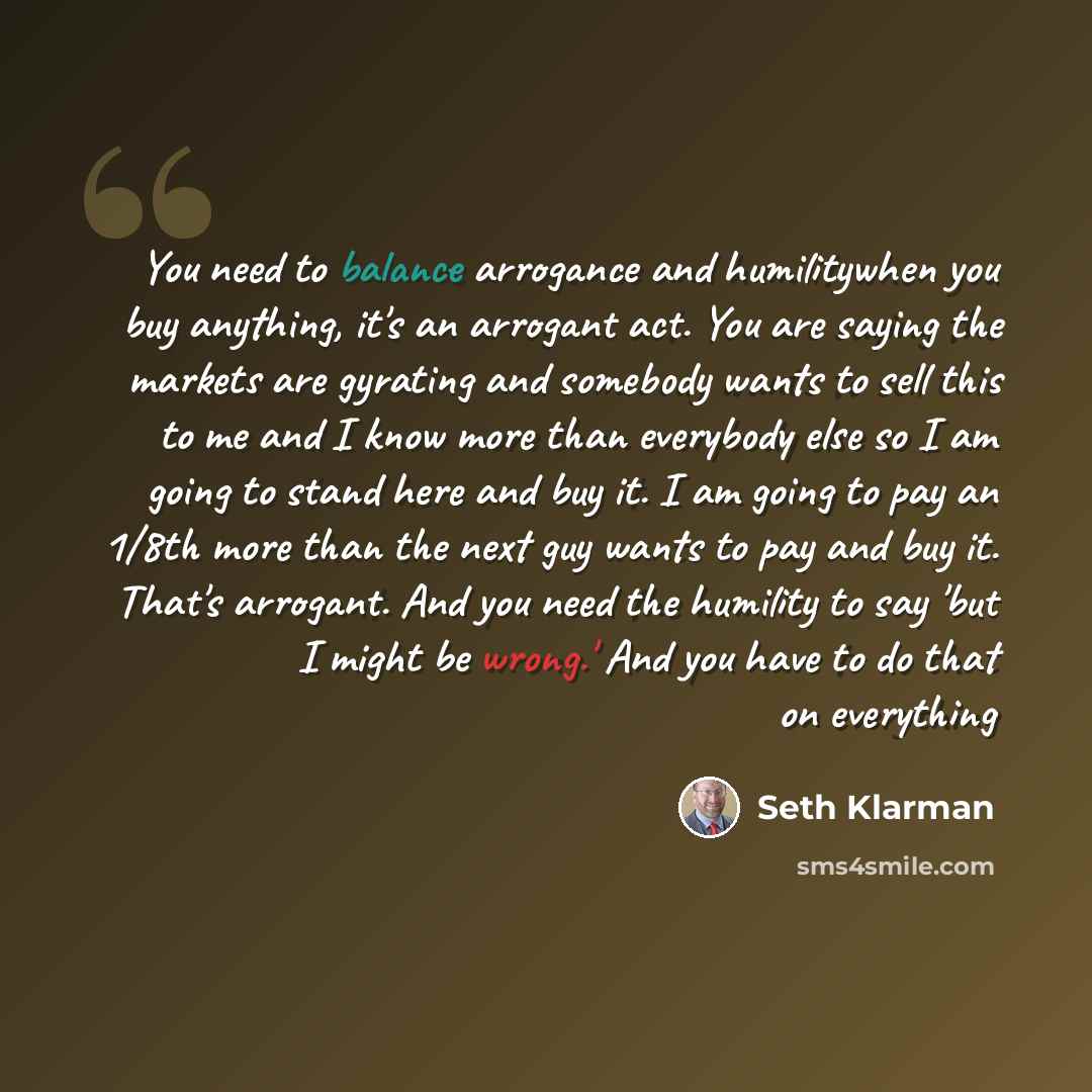 “You need to balance arrogance and humilitywhen you buy anything, it's an arrogant act. You are saying the markets are gyrating and somebody wants to sell this to me and I know more than everybody else so I am going to stand here and buy it. I am going to pay an 1/8th more than the next guy wants…” quote by Seth Klarman