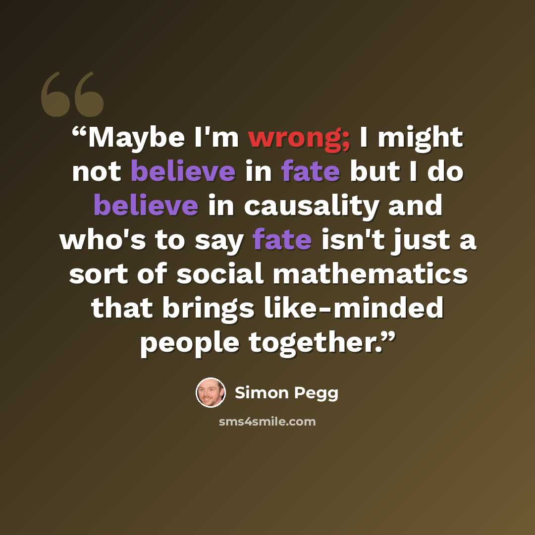 “Maybe I'm wrong; I might not believe in fate but I do believe in causality and who's to say fate isn't just a sort of social mathematics that brings like-minded people together.” quote by Simon Pegg