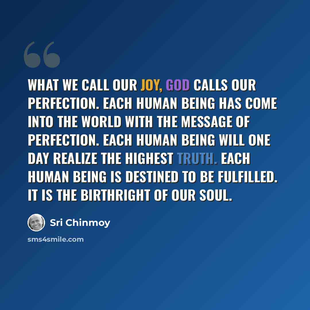 “What we call our joy, God calls our perfection. Each human being has come into the world with the message of perfection. Each human being will one day realize the highest Truth. Each human being is destined to be fulfilled. It is the birthright of our soul.” quote by Sri Chinmoy