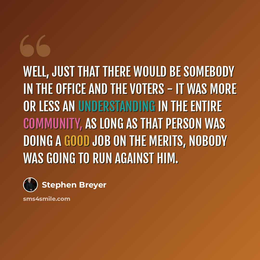 “Well, just that there would be somebody in the office and the voters - it was more or less an understanding in the entire community, as long as that person was doing a good job on the merits, nobody was going to run against him.” quote by Stephen Breyer
