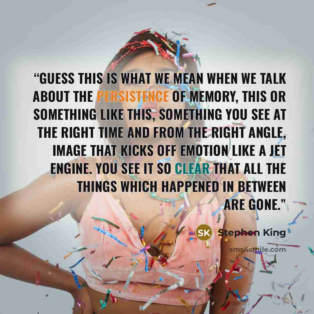 “guess this is what we mean when we talk about the persistence of memory, this or something like this, something you see at the right time and from the right angle, image that kicks off emotion like a jet engine. You see it so clear that all the things which happened in between are gone.” quote by Stephen King