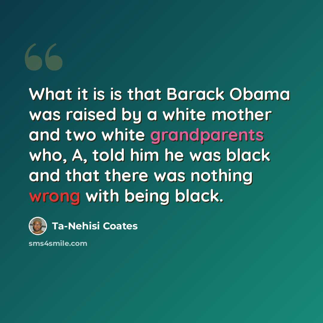 “What it is is that Barack Obama was raised by a white mother and two white grandparents who, A, told him he was black and that there was nothing wrong with being black.” quote by Ta-Nehisi Coates
