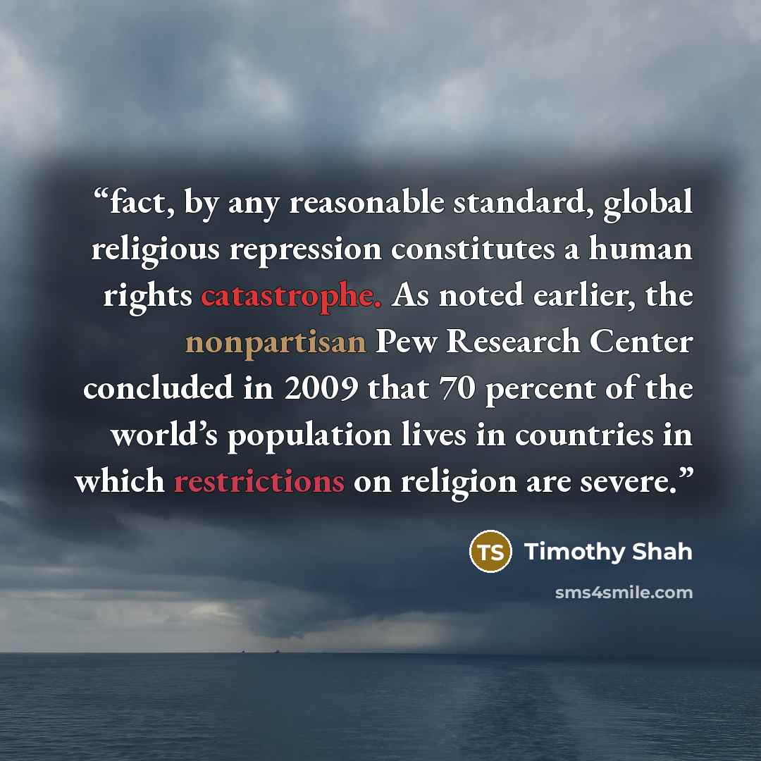 “fact, by any reasonable standard, global religious repression constitutes a human rights catastrophe. As noted earlier, the nonpartisan Pew Research Center concluded in 2009 that 70 percent of the world’s population lives in countries in which restrictions on religion are severe.” quote by Timothy Shah