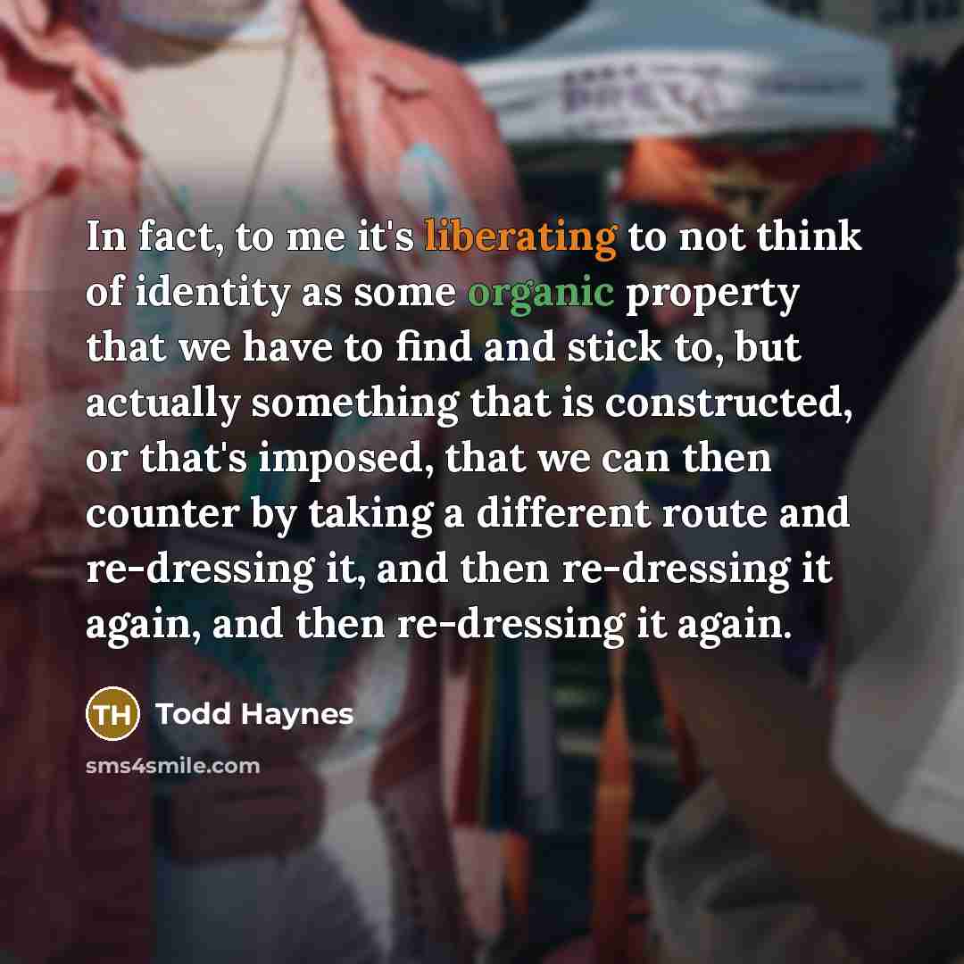 “In fact, to me it's liberating to not think of identity as some organic property that we have to find and stick to, but actually something that is constructed, or that's imposed, that we can then counter by taking a different route and re-dressing it, and then re-dressing it again, and then…” quote by Todd Haynes