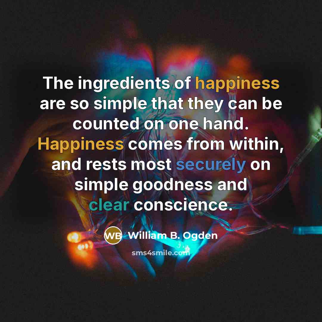 “The ingredients of happiness are so simple that they can be counted on one hand. Happiness comes from within, and rests most securely on simple goodness and clear conscience.” quote by William B. Ogden