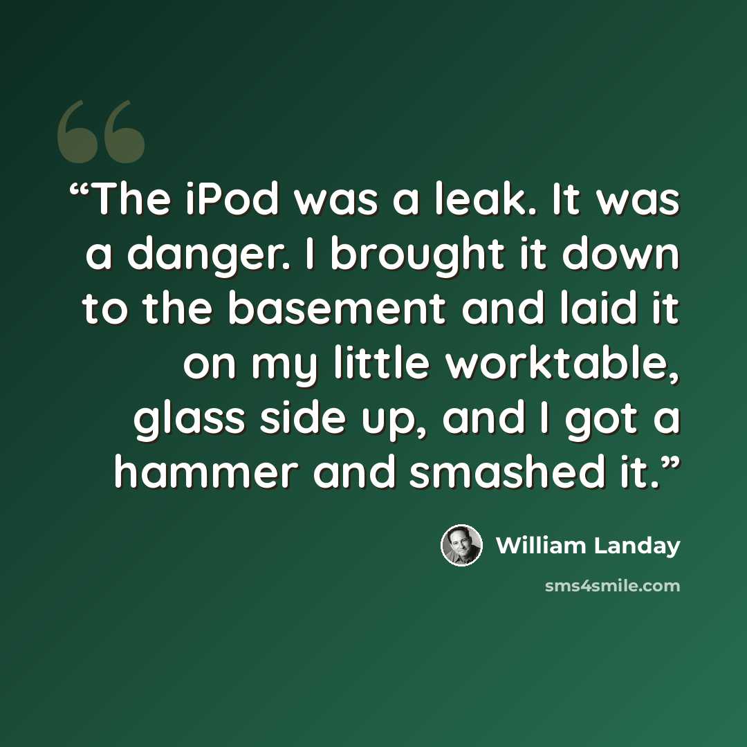 “The iPod was a leak. It was a danger. I brought it down to the basement and laid it on my little worktable, glass side up, and I got a hammer and smashed it.” quote by William Landay