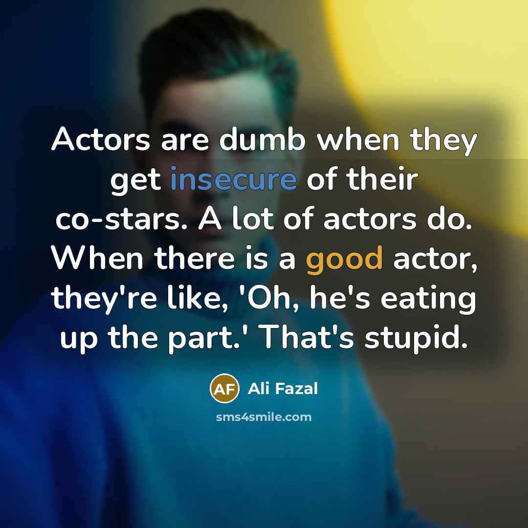 “Actors are dumb when they get insecure of their co-stars. A lot of actors do. When there is a good actor, they're like, 'Oh, he's eating up the part.' That's stupid.” quote by Ali Fazal