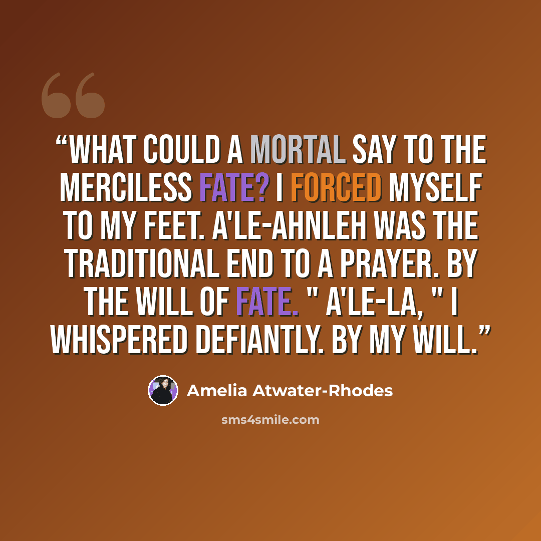 “What could a mortal say to the merciless Fate? I forced myself to my feet. A'le-Ahnleh was the traditional end to a prayer. By the will of Fate. " A'le-la, " I whispered defiantly. By my will.” quote by Amelia Atwater-Rhodes