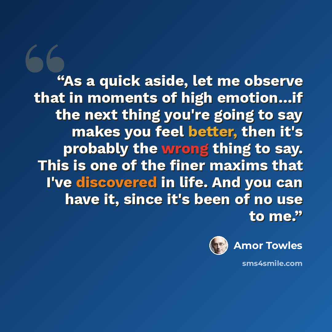 “As a quick aside, let me observe that in moments of high emotion…if the next thing you're going to say makes you feel better, then it's probably the wrong thing to say. This is one of the finer maxims that I've discovered in life. And you can have it, since it's been of no use to me.” quote by Amor Towles