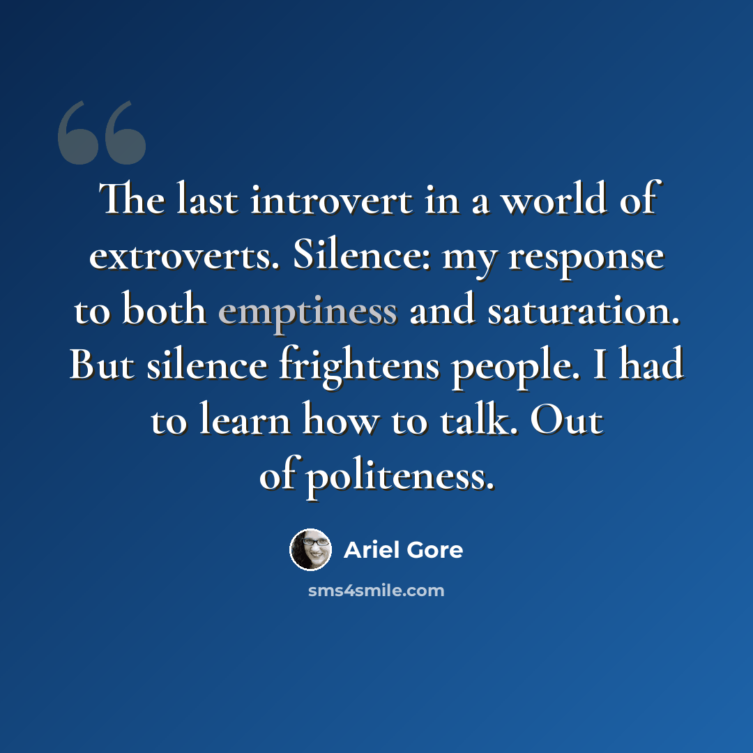 “The last introvert in a world of extroverts. Silence: my response to both emptiness and saturation. But silence frightens people. I had to learn how to talk. Out of politeness.” quote by Ariel Gore