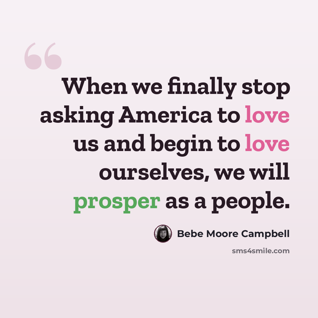 “When we finally stop asking America to love us and begin to love ourselves, we will prosper as a people.” quote by Bebe Moore Campbell
