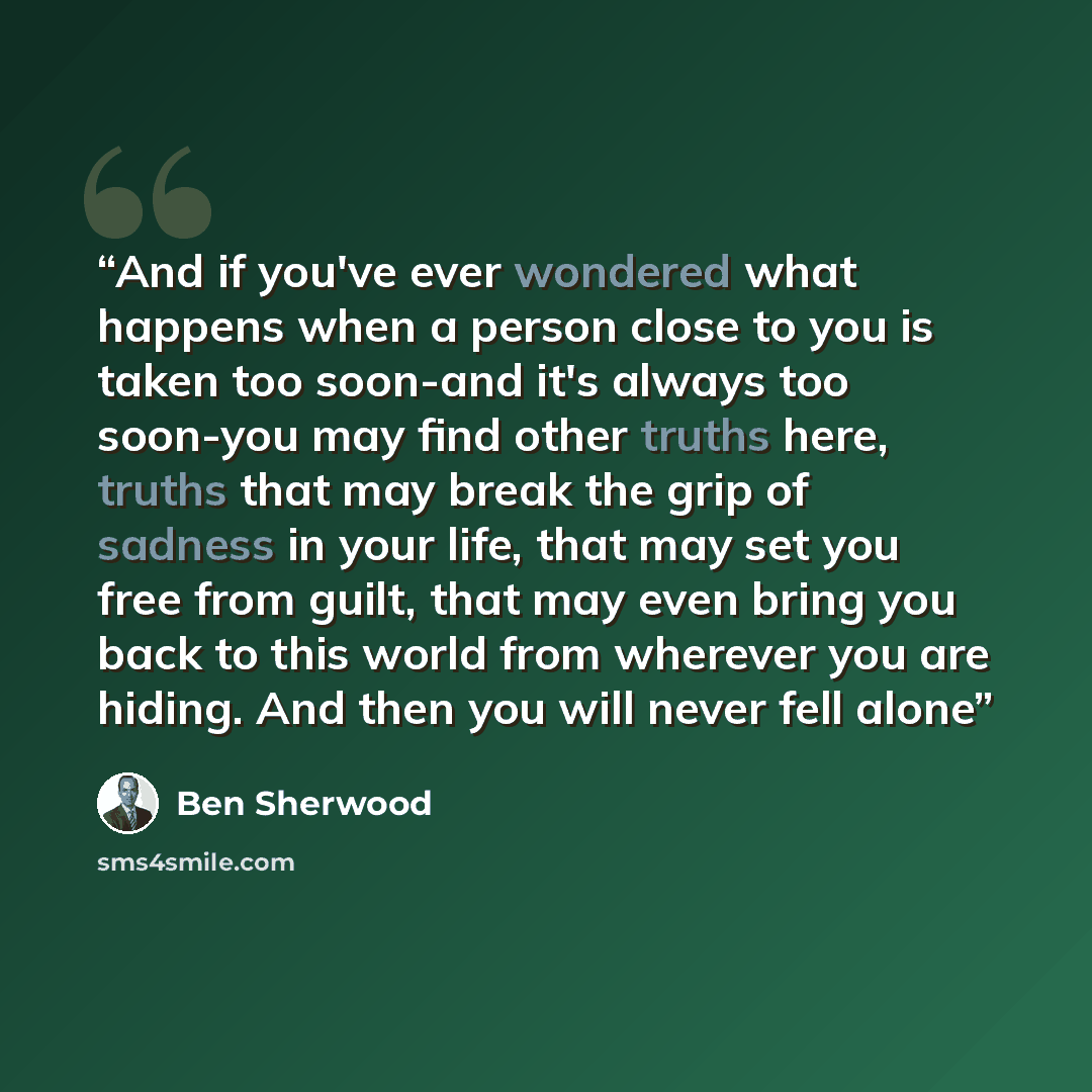 “And if you've ever wondered what happens when a person close to you is taken too soon-and it's always too soon-you may find other truths here, truths that may break the grip of sadness in your life, that may set you free from guilt, that may even bring you back to this world from wherever you are…” quote by Ben Sherwood