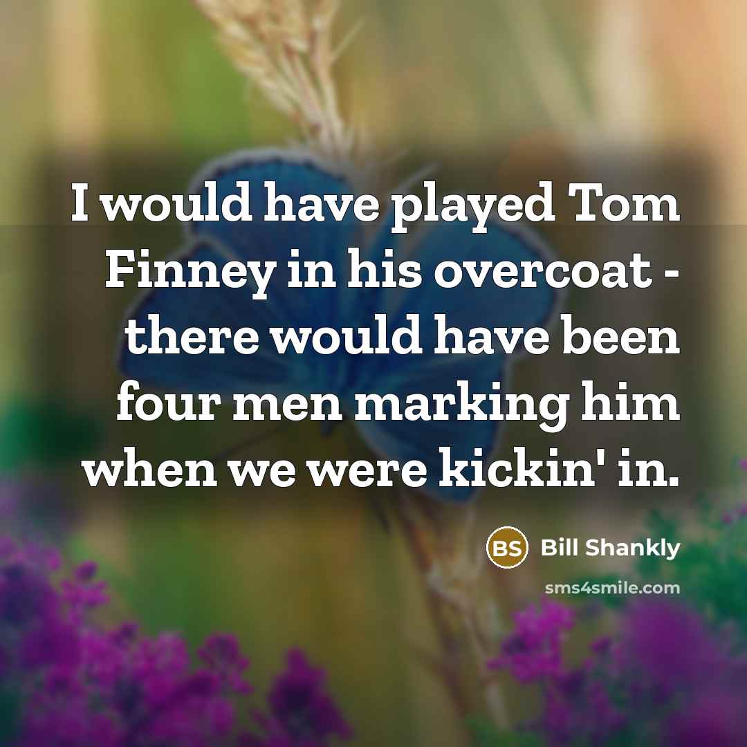 “I would have played Tom Finney in his overcoat - there would have been four men marking him when we were kickin' in.” quote by Bill Shankly