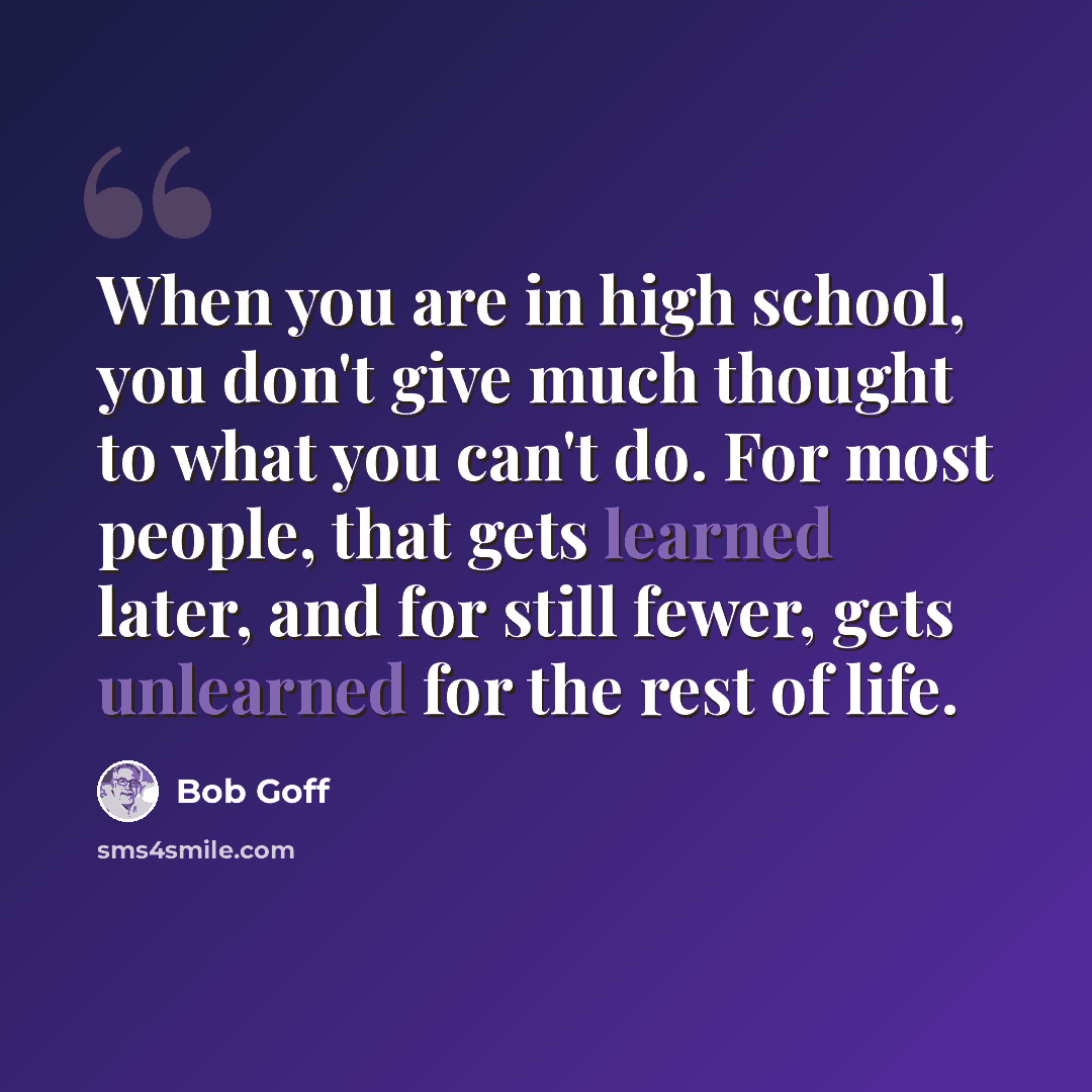 “When you are in high school, you don't give much thought to what you can't do. For most people, that gets learned later, and for still fewer, gets unlearned for the rest of life.” quote by Bob Goff