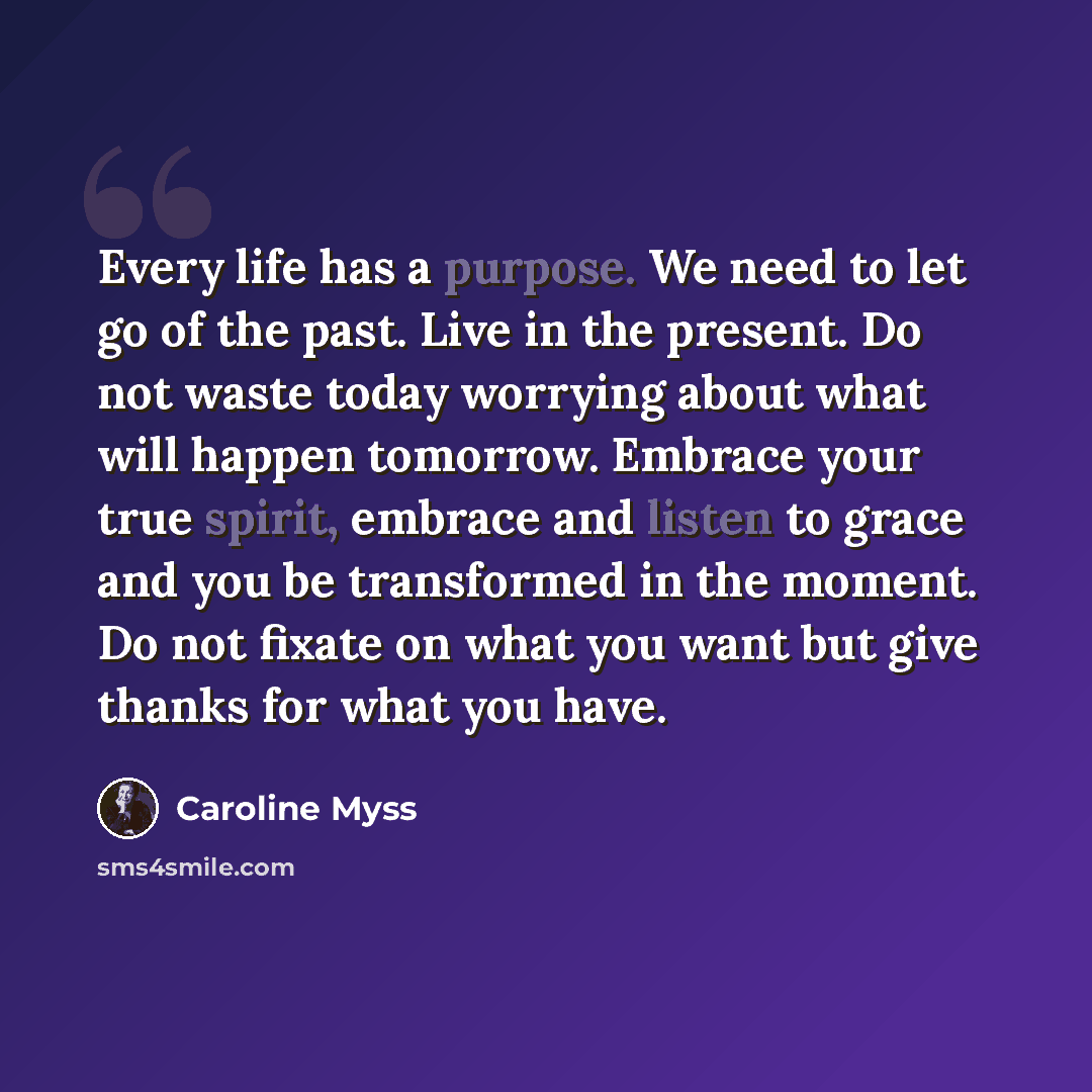 “Every life has a purpose. We need to let go of the past. Live in the present. Do not waste today worrying about what will happen tomorrow. Embrace your true spirit, embrace and listen to grace and you be transformed in the moment. Do not fixate on what you want but give thanks for what you have.” quote by Caroline Myss