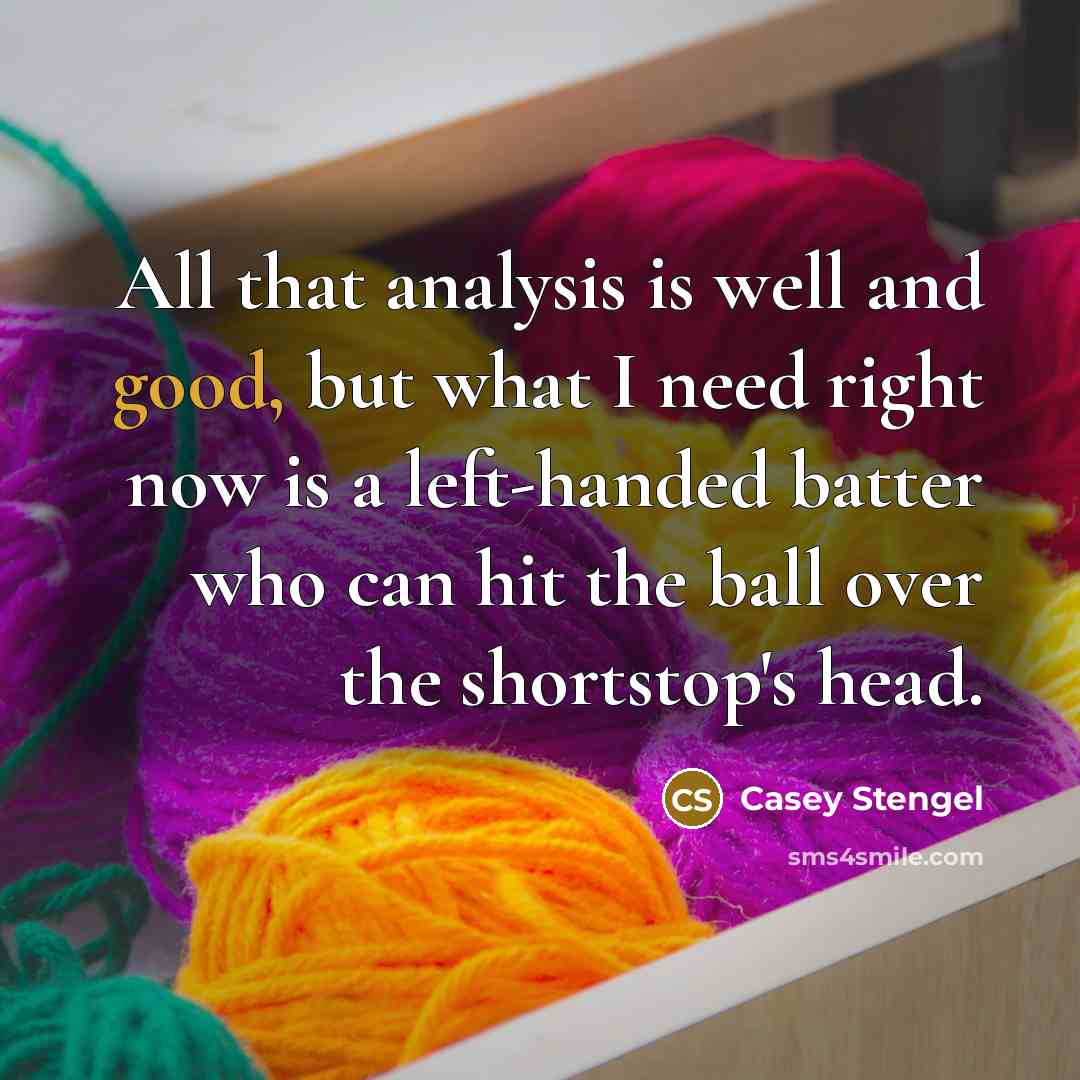 “All that analysis is well and good, but what I need right now is a left-handed batter who can hit the ball over the shortstop's head.” quote by Casey Stengel