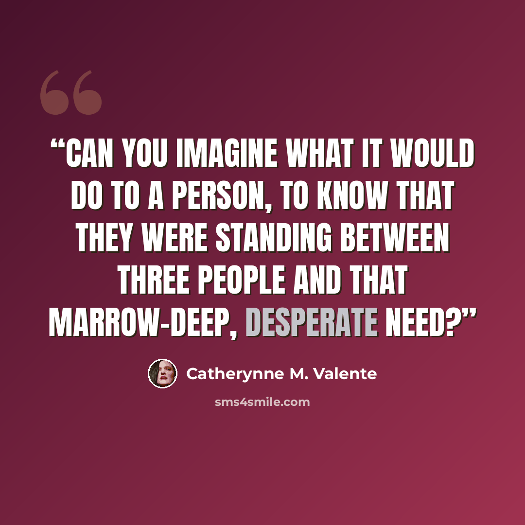 “Can you imagine what it would do to a person, to know that they were standing between three people and that marrow-deep, desperate need?” quote by Catherynne M. Valente