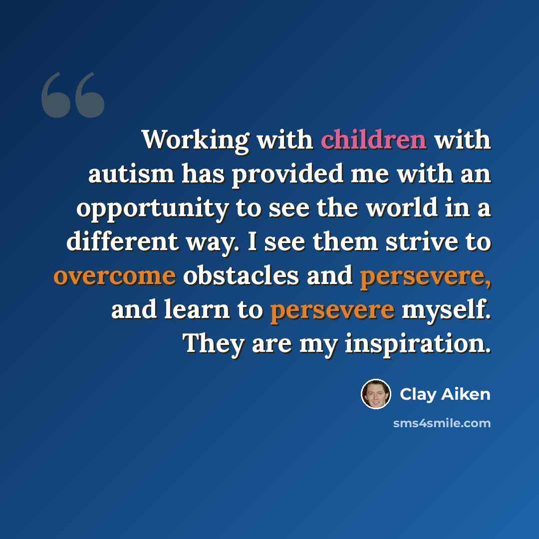 “Working with children with autism has provided me with an opportunity to see the world in a different way. I see them strive to overcome obstacles and persevere, and learn to persevere myself. They are my inspiration.” quote by Clay Aiken