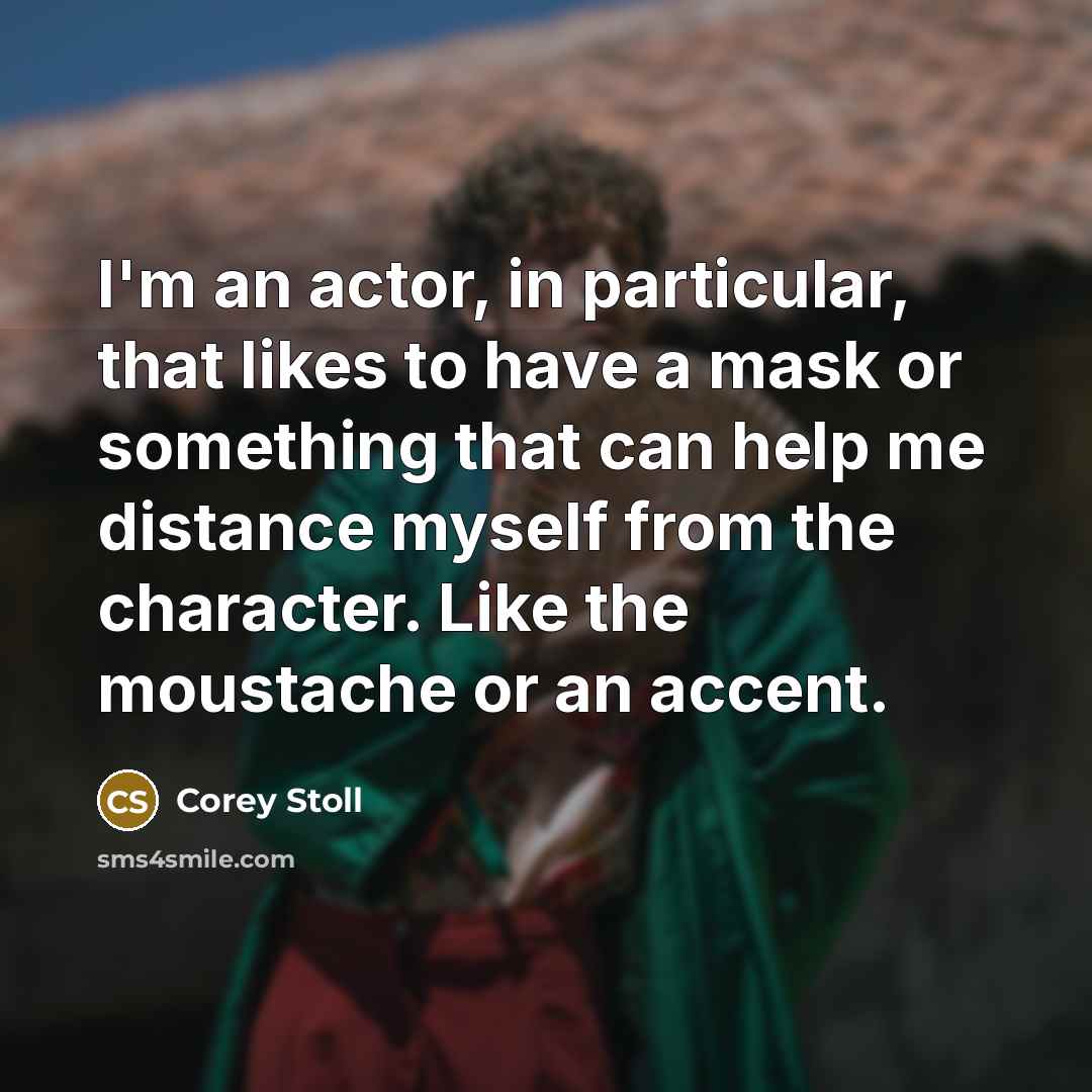 “I'm an actor, in particular, that likes to have a mask or something that can help me distance myself from the character. Like the moustache or an accent.” quote by Corey Stoll