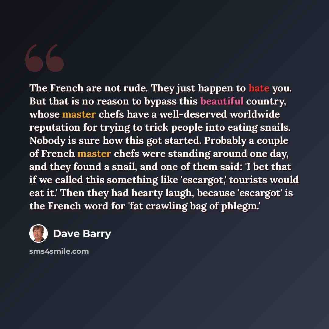 “The French are not rude. They just happen to hate you. But that is no reason to bypass this beautiful country, whose master chefs have a well-deserved worldwide reputation for trying to trick people into eating snails. Nobody is sure how this got started. Probably a couple of French master chefs…” quote by Dave Barry