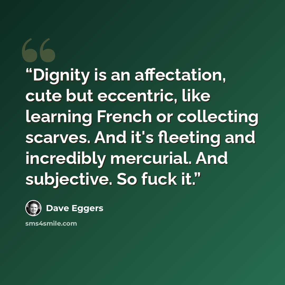 “Dignity is an affectation, cute but eccentric, like learning French or collecting scarves. And it's fleeting and incredibly mercurial. And subjective. So fuck it.” quote by Dave Eggers