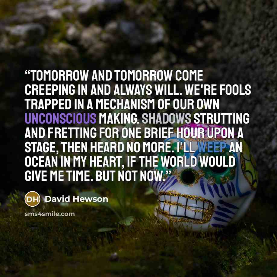 “Tomorrow and tomorrow come creeping in and always will. We're fools trapped in a mechanism of our own unconscious making. Shadows strutting and fretting for one brief hour upon a stage, then heard no more. I'll weep an ocean in my heart, if the world would give me time. But not now.” quote by David Hewson