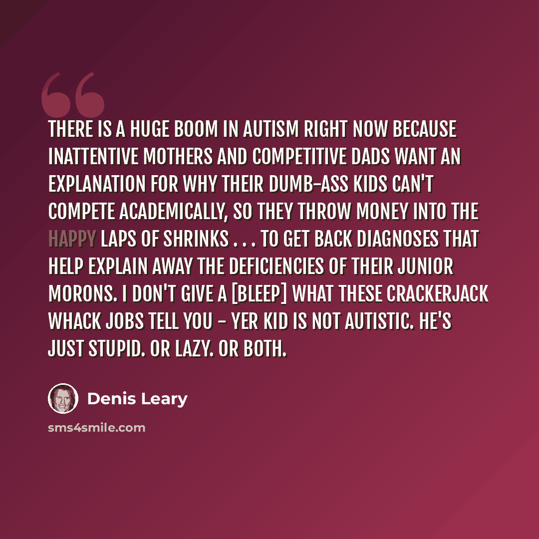 “There is a huge boom in autism right now because inattentive mothers and competitive dads want an explanation for why their dumb-ass kids can't compete academically, so they throw money into the happy laps of shrinks . . . to get back diagnoses that help explain away the deficiencies of their…” quote by Denis Leary