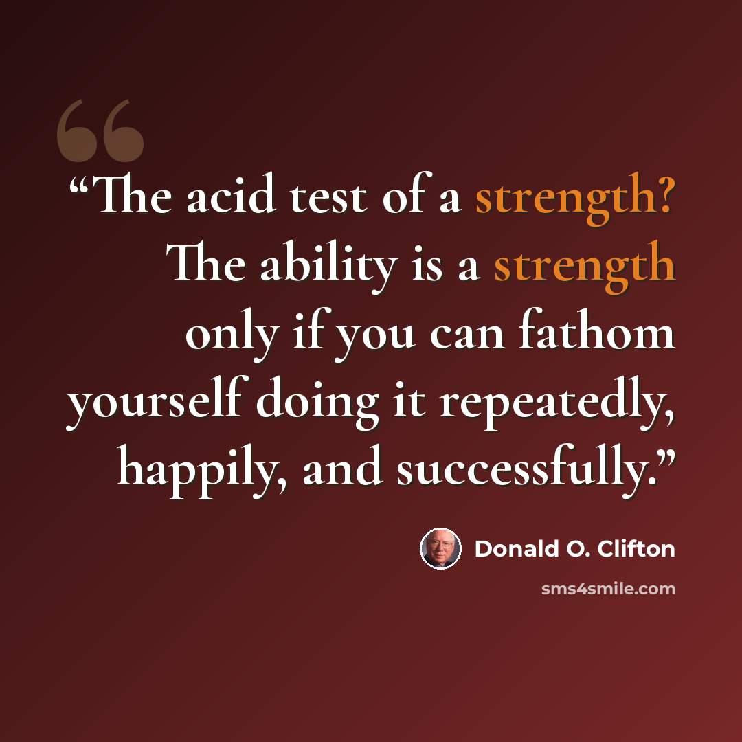 “The acid test of a strength? The ability is a strength only if you can fathom yourself doing it repeatedly, happily, and successfully.” quote by Donald O. Clifton