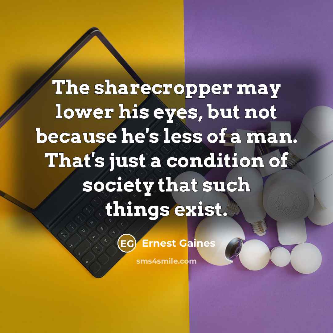 “The sharecropper may lower his eyes, but not because he's less of a man. That's just a condition of society that such things exist.” quote by Ernest Gaines