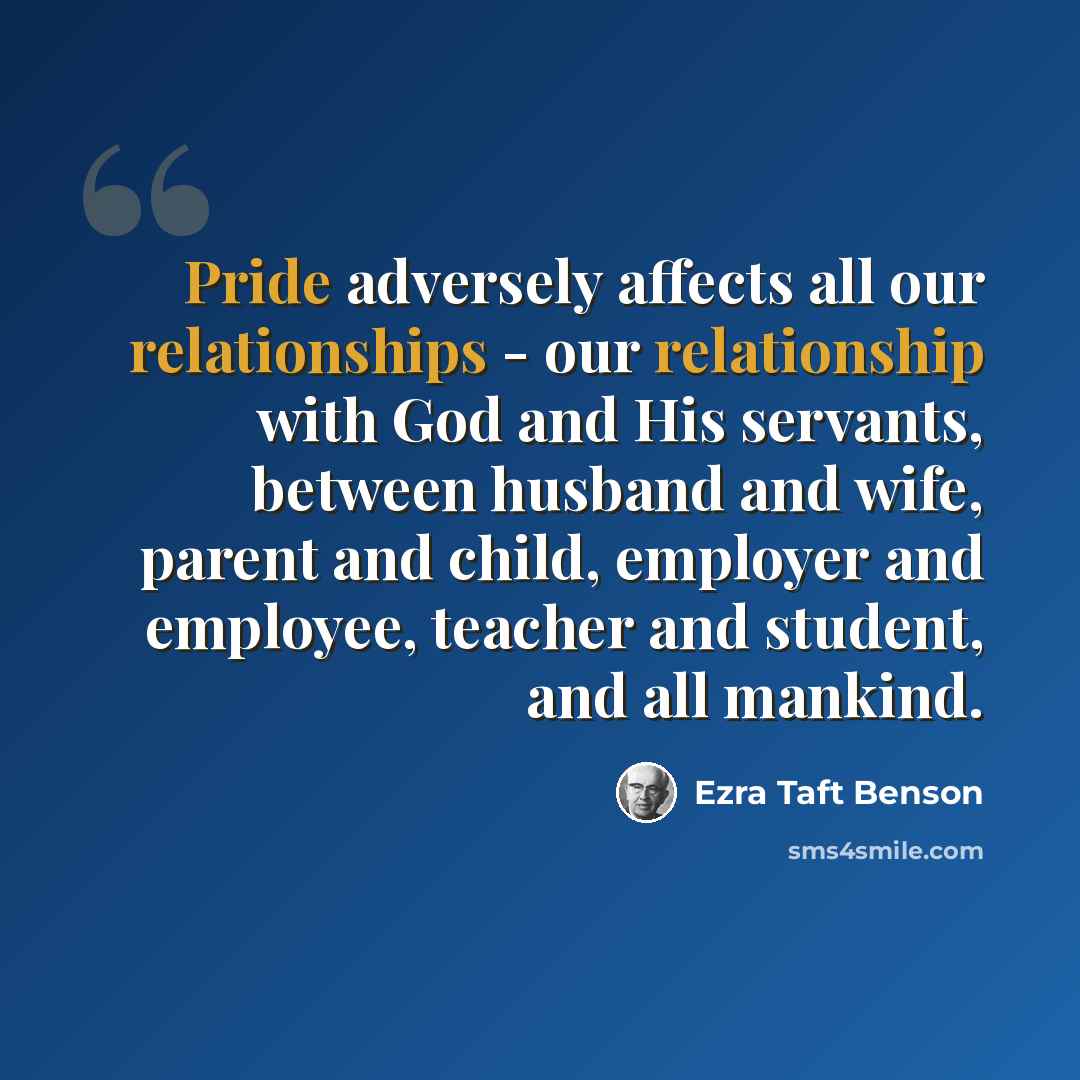 “Pride adversely affects all our relationships - our relationship with God and His servants, between husband and wife, parent and child, employer and employee, teacher and student, and all mankind.” quote by Ezra Taft Benson