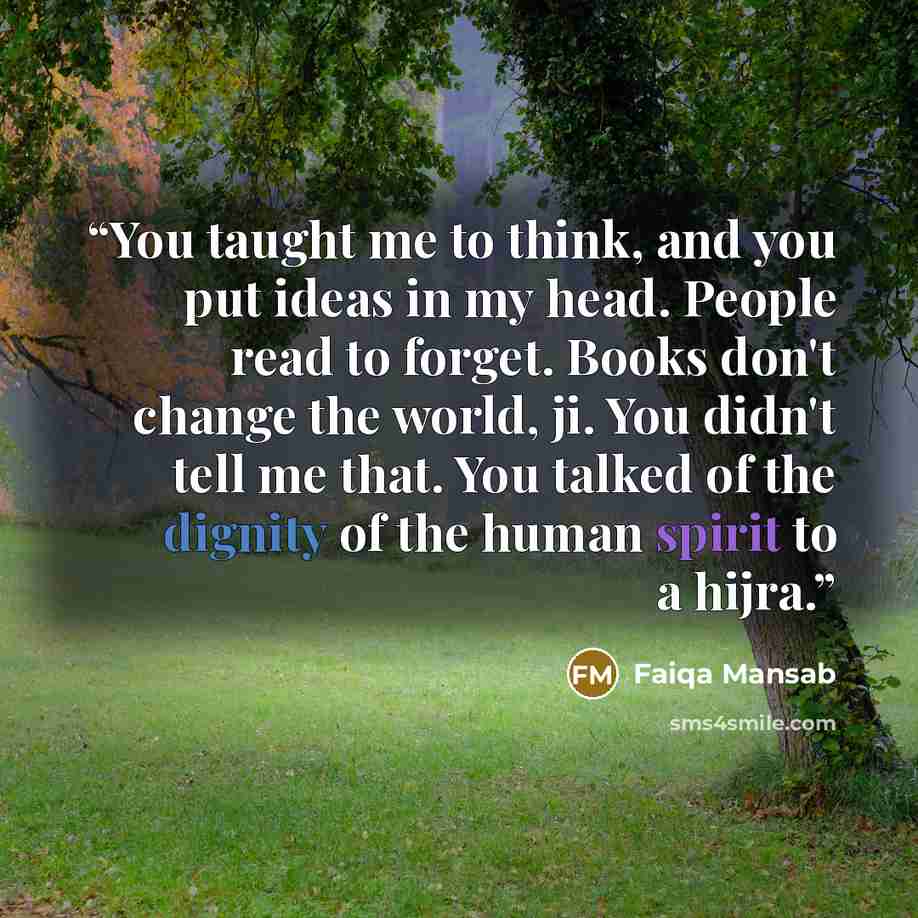 “You taught me to think, and you put ideas in my head. People read to forget. Books don't change the world, ji. You didn't tell me that. You talked of the dignity of the human spirit to a hijra.” quote by Faiqa Mansab