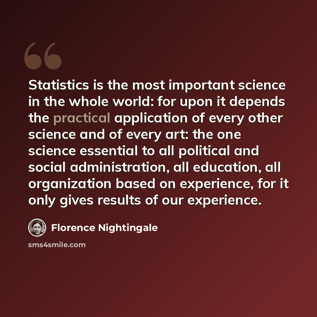 “Statistics is the most important science in the whole world: for upon it depends the practical application of every other science and of every art: the one science essential to all political and social administration, all education, all organization based on experience, for it only gives results…” quote by Florence Nightingale