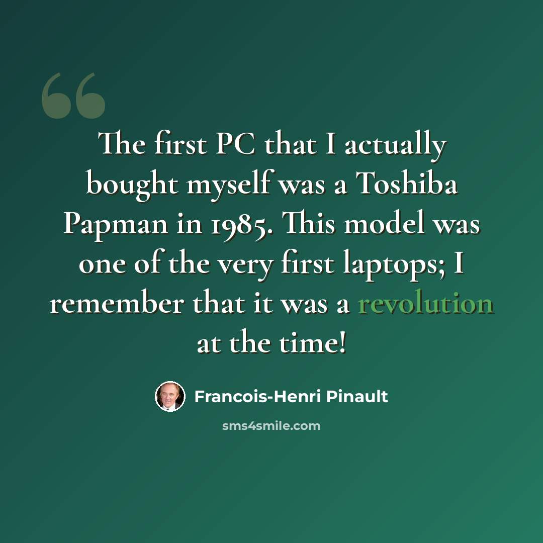 “The first PC that I actually bought myself was a Toshiba Papman in 1985. This model was one of the very first laptops; I remember that it was a revolution at the time!” quote by Francois-Henri Pinault