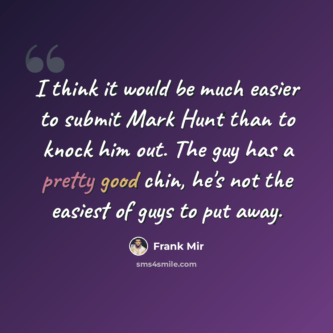 “I think it would be much easier to submit Mark Hunt than to knock him out. The guy has a pretty good chin, he's not the easiest of guys to put away.” quote by Frank Mir