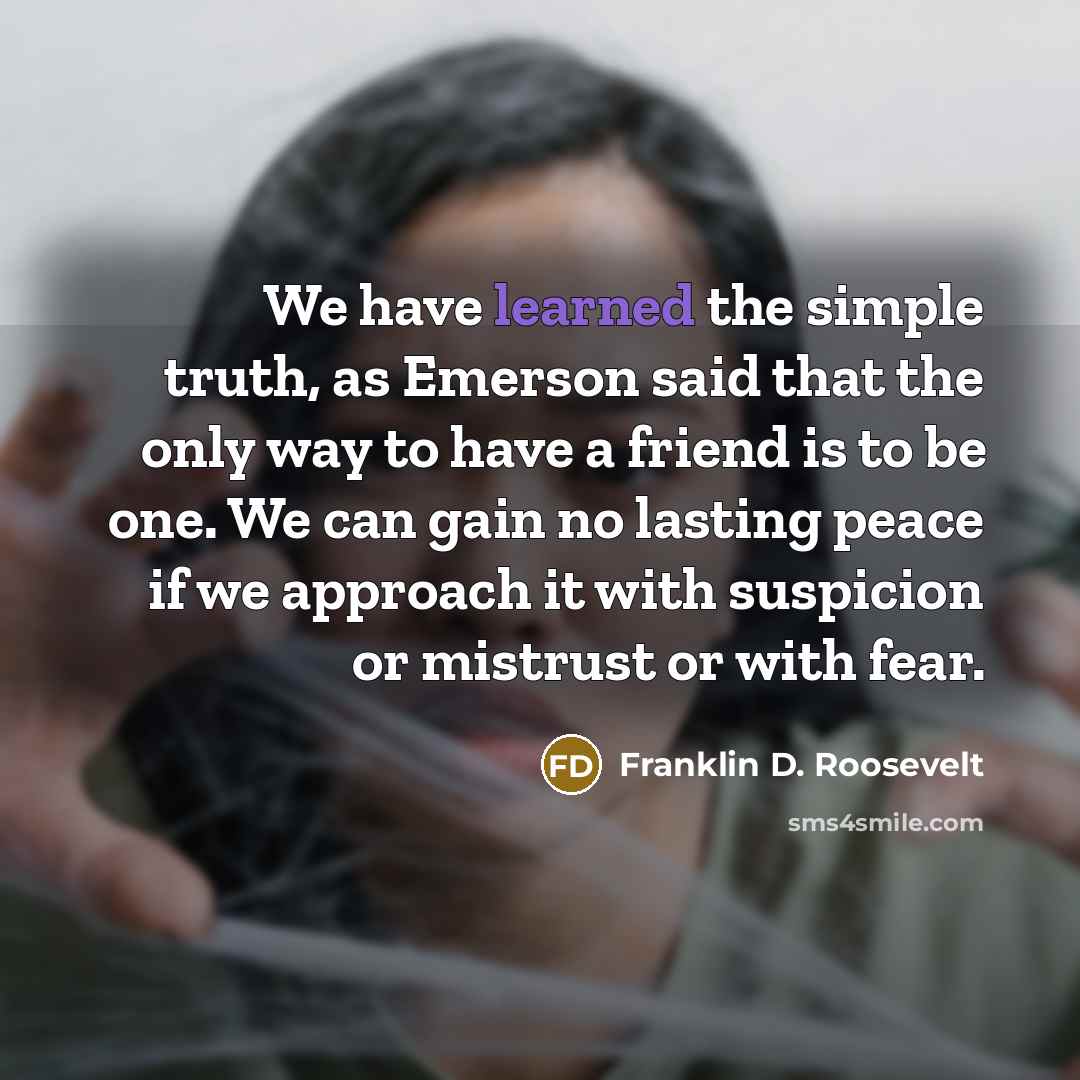 “We have learned the simple truth, as Emerson said that the only way to have a friend is to be one. We can gain no lasting peace if we approach it with suspicion or mistrust or with fear.” quote by Franklin D. Roosevelt