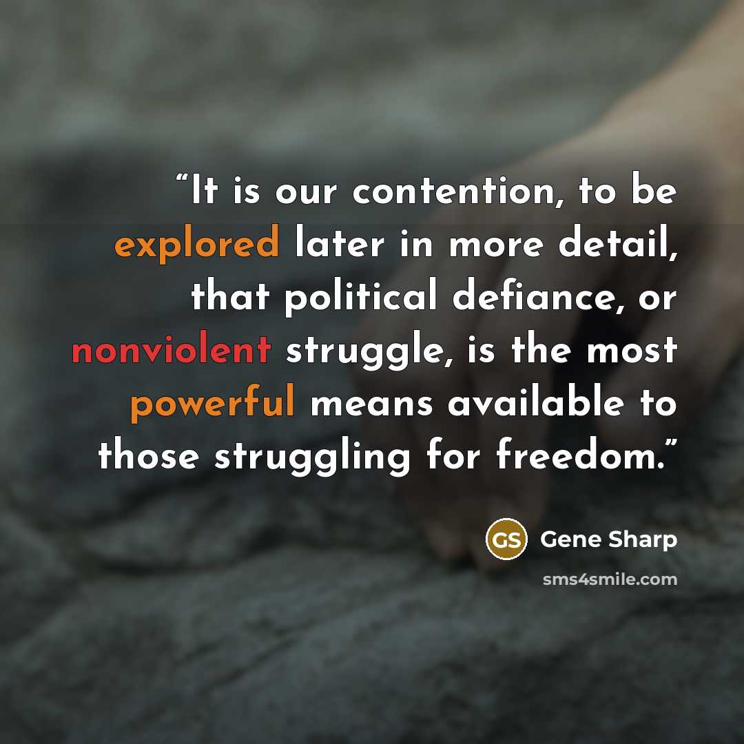 “It is our contention, to be explored later in more detail, that political defiance, or nonviolent struggle, is the most powerful means available to those struggling for freedom.” quote by Gene Sharp