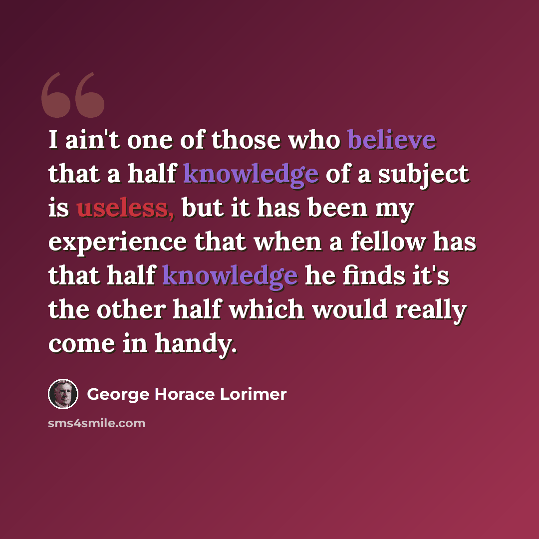 “I ain't one of those who believe that a half knowledge of a subject is useless, but it has been my experience that when a fellow has that half knowledge he finds it's the other half which would really come in handy.” quote by George Horace Lorimer
