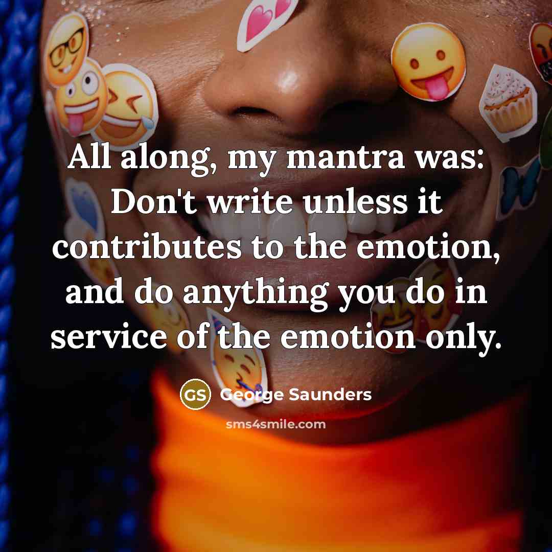 “All along, my mantra was: Don't write unless it contributes to the emotion, and do anything you do in service of the emotion only.” quote by George Saunders