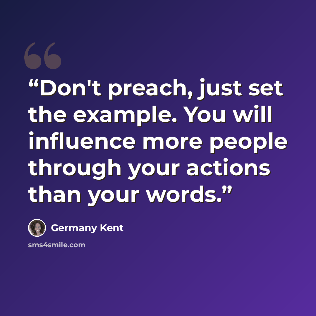“Don't preach, just set the example. You will influence more people through your actions than your words.” quote by Germany Kent