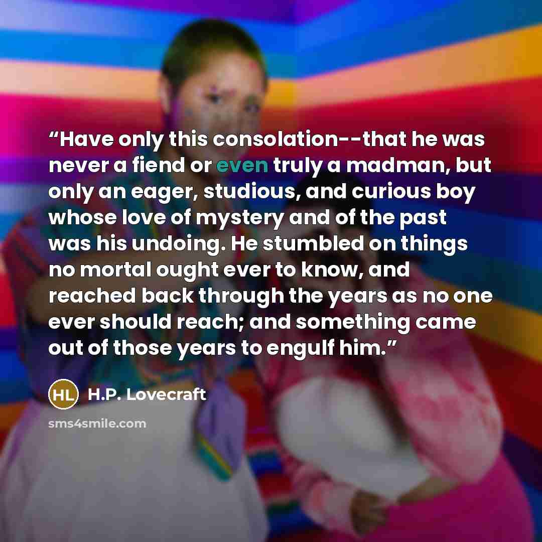 “Have only this consolation--that he was never a fiend or even truly a madman, but only an eager, studious, and curious boy whose love of mystery and of the past was his undoing. He stumbled on things no mortal ought ever to know, and reached back through the years as no one ever should reach; and…” quote by H.P. Lovecraft