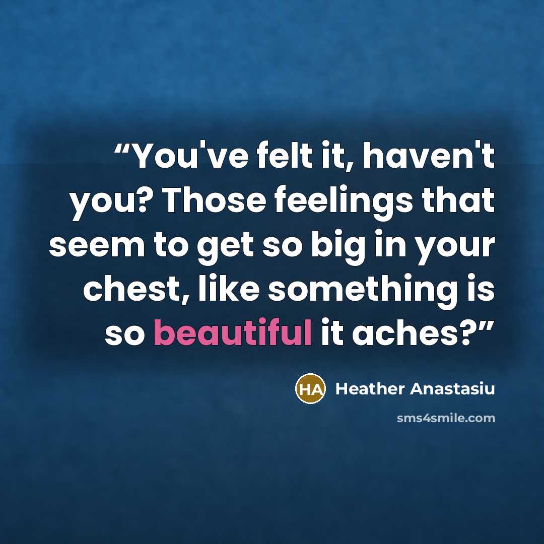“You've felt it, haven't you? Those feelings that seem to get so big in your chest, like something is so beautiful it aches?” quote by Heather Anastasiu