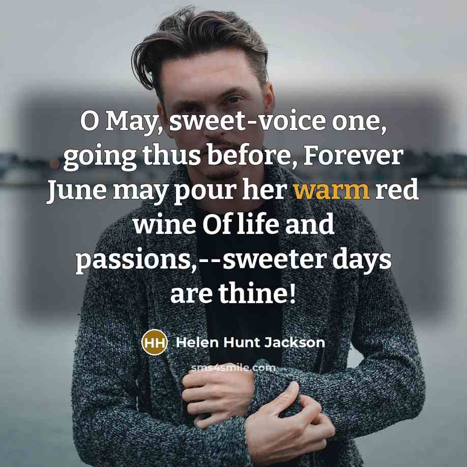 “O May, sweet-voice one, going thus before, Forever June may pour her warm red wine Of life and passions,--sweeter days are thine!” quote by Helen Hunt Jackson
