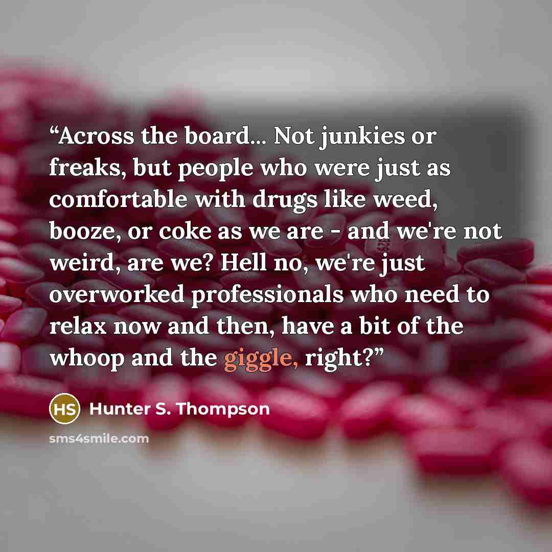 “Across the board... Not junkies or freaks, but people who were just as comfortable with drugs like weed, booze, or coke as we are - and we're not weird, are we? Hell no, we're just overworked professionals who need to relax now and then, have a bit of the whoop and the giggle, right?” quote by Hunter S. Thompson