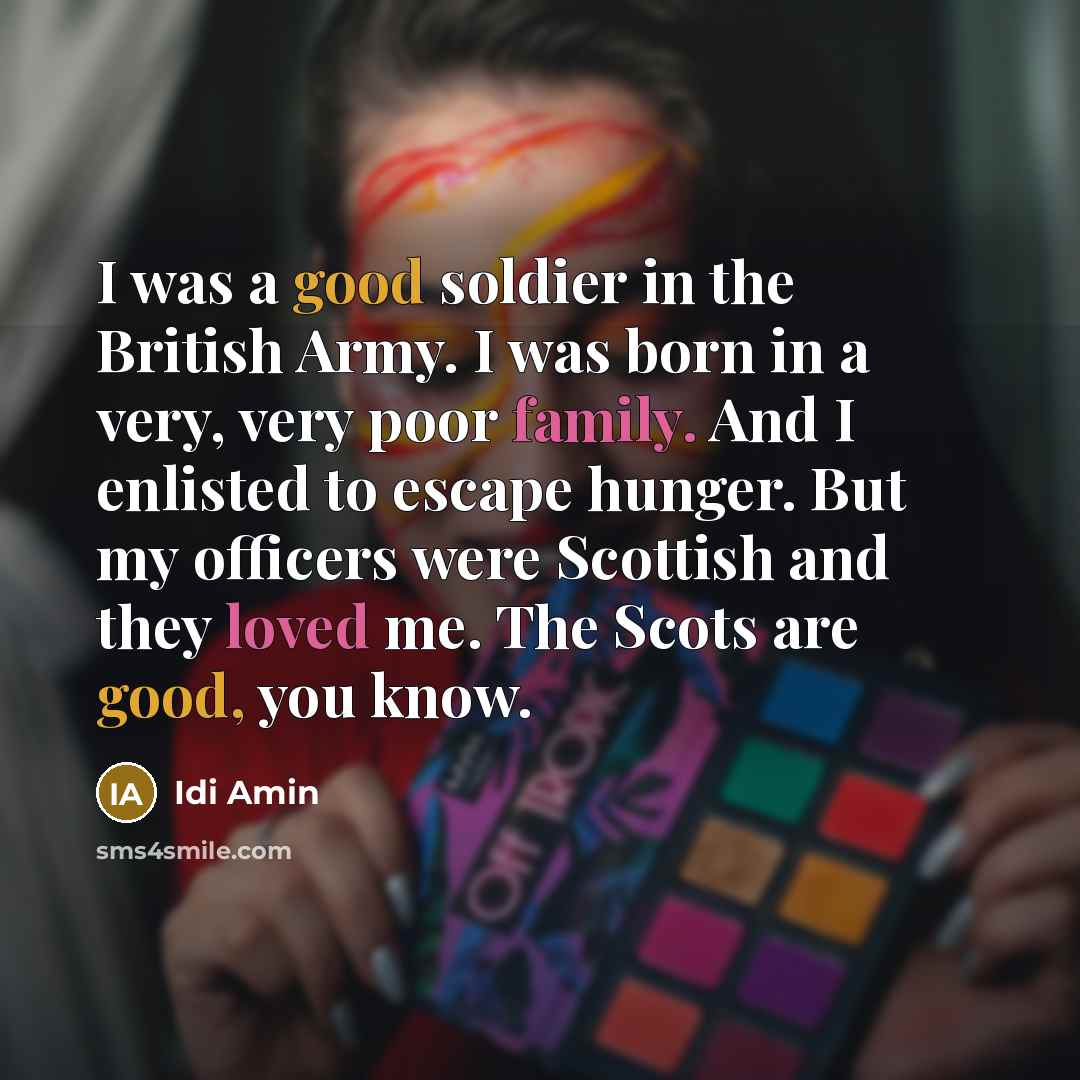 “I was a good soldier in the British Army. I was born in a very, very poor family. And I enlisted to escape hunger. But my officers were Scottish and they loved me. The Scots are good, you know.” quote by Idi Amin