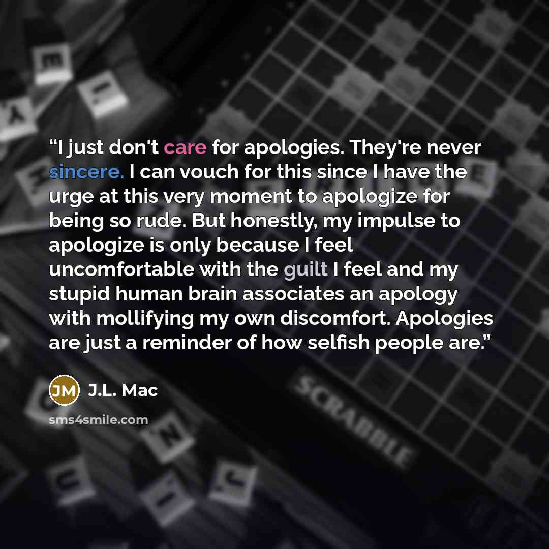 “I just don't care for apologies. They're never sincere. I can vouch for this since I have the urge at this very moment to apologize for being so rude. But honestly, my impulse to apologize is only because I feel uncomfortable with the guilt I feel and my stupid human brain associates an apology…” quote by J.L. Mac